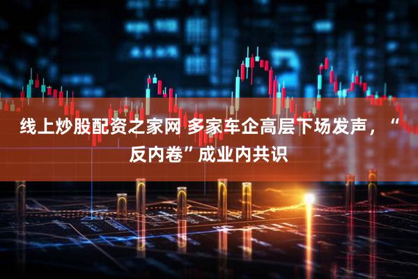 线上炒股配资之家网 多家车企高层下场发声，“反内卷”成业内共识