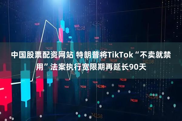 中国股票配资网站 特朗普将TikTok“不卖就禁用”法案执行宽限期再延长90天
