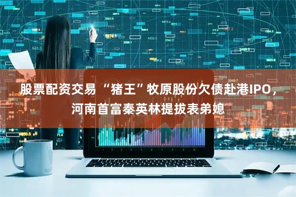 股票配资交易 “猪王”牧原股份欠债赴港IPO，河南首富秦英林提拔表弟媳