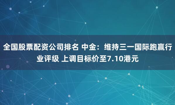 全国股票配资公司排名 中金：维持三一国际跑赢行业评级 上调目标价至7.10港元