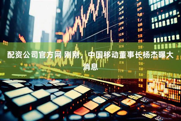 配资公司官方网 刚刚，中国移动董事长杨杰曝大消息