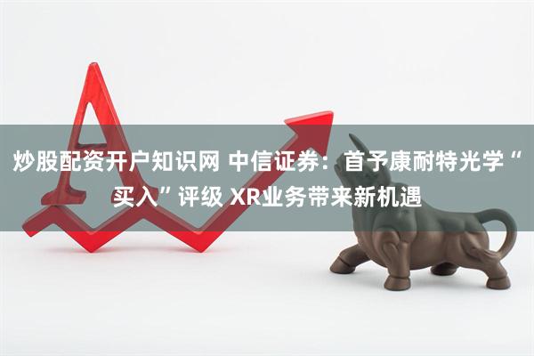 炒股配资开户知识网 中信证券：首予康耐特光学“买入”评级 XR业务带来新机遇