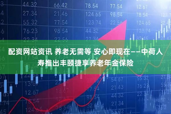 配资网站资讯 养老无需等 安心即现在——中荷人寿推出丰颐捷享养老年金保险