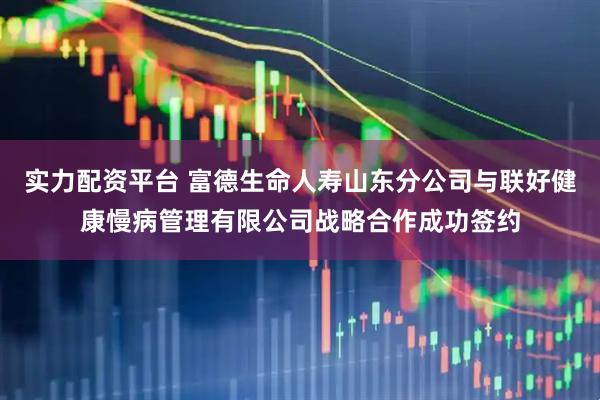 实力配资平台 富德生命人寿山东分公司与联好健康慢病管理有限公司战略合作成功签约