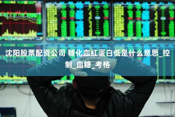 沈阳股票配资公司 糖化血红蛋白低是什么意思_控制_血糖_考格