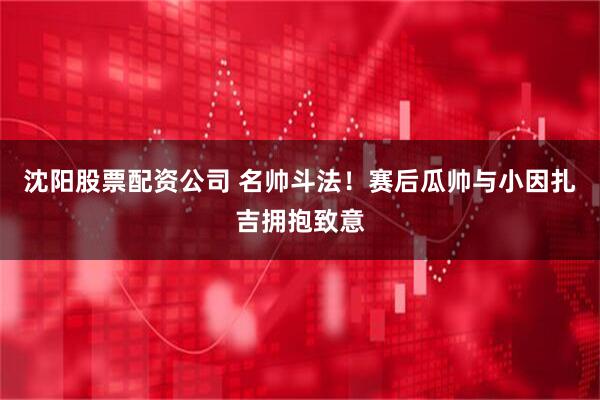 沈阳股票配资公司 名帅斗法！赛后瓜帅与小因扎吉拥抱致意