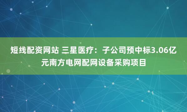 短线配资网站 三星医疗：子公司预中标3.06亿元南方电网配网设备采购项目