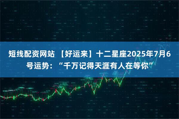 短线配资网站 【好运来】十二星座2025年7月6号运势：“千万记得天涯有人在等你”
