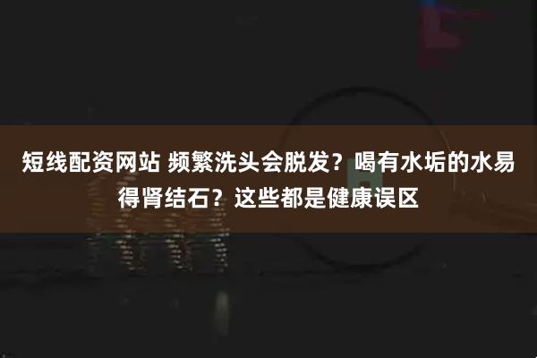短线配资网站 频繁洗头会脱发？喝有水垢的水易得肾结石？这些都是健康误区