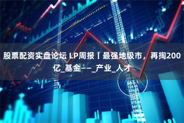 股票配资实盘论坛 LP周报丨最强地级市，再掏200亿_基金——_产业_人才