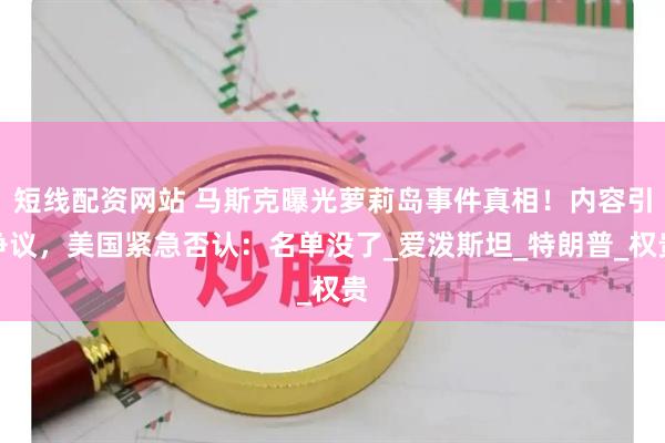 短线配资网站 马斯克曝光萝莉岛事件真相！内容引争议，美国紧急否认：名单没了_爱泼斯坦_特朗普_权贵
