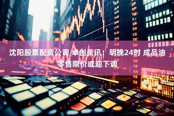 沈阳股票配资公司 卓创资讯：明晚24时 成品油零售限价或迎下调