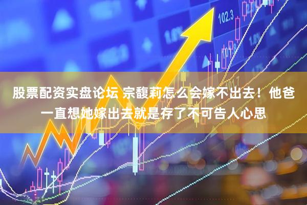股票配资实盘论坛 宗馥莉怎么会嫁不出去！他爸一直想她嫁出去就是存了不可告人心思