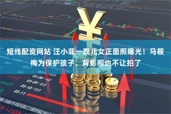 短线配资网站 汪小菲一双儿女正面照曝光！马筱梅为保护孩子，背影照也不让拍了