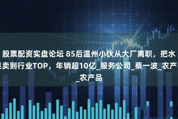 股票配资实盘论坛 85后温州小伙从大厂离职，把水果卖到行业TOP，年销超10亿_服务公司_蔡一波_农产品