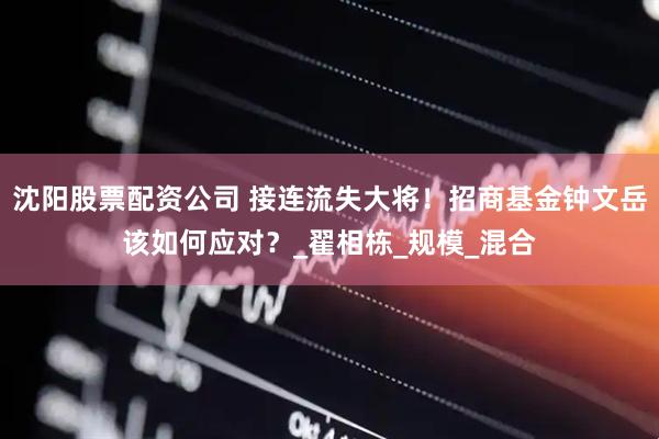沈阳股票配资公司 接连流失大将！招商基金钟文岳该如何应对？_翟相栋_规模_混合