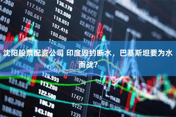 沈阳股票配资公司 印度毁约断水，巴基斯坦要为水而战？
