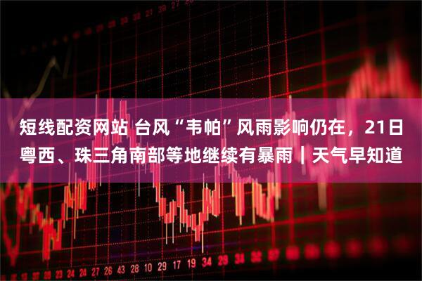 短线配资网站 台风“韦帕”风雨影响仍在，21日粤西、珠三角南部等地继续有暴雨｜天气早知道