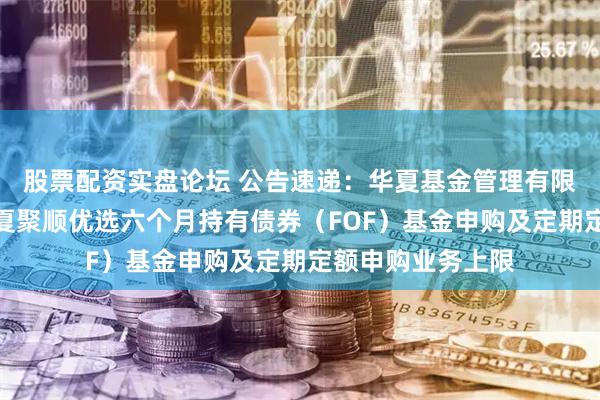 股票配资实盘论坛 公告速递：华夏基金管理有限公司关于限制华夏聚顺优选六个月持有债券（FOF）基金申购及定期定额申购业务上限