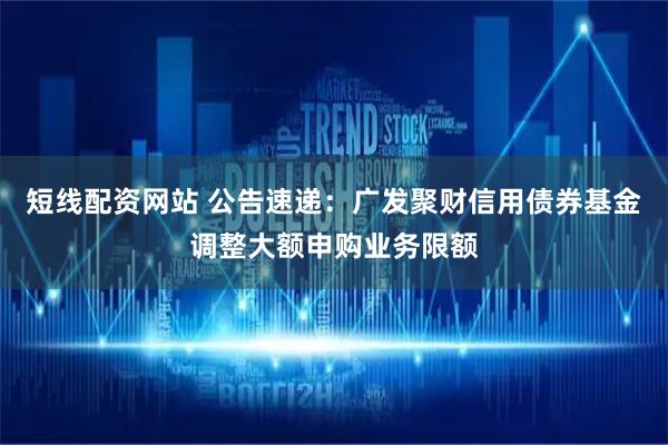 短线配资网站 公告速递：广发聚财信用债券基金调整大额申购业务限额