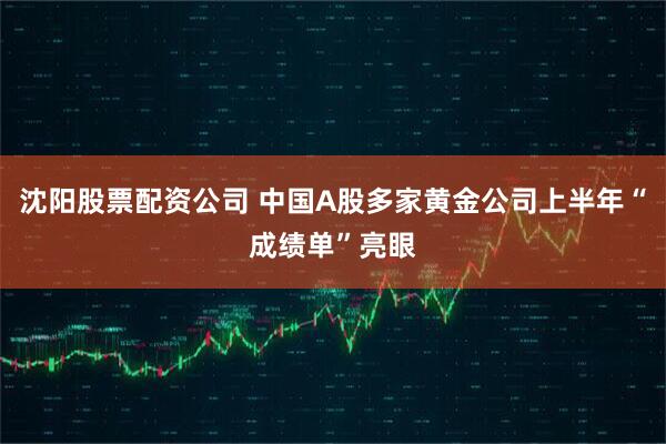沈阳股票配资公司 中国A股多家黄金公司上半年“成绩单”亮眼