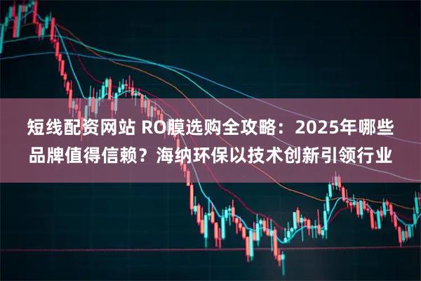 短线配资网站 RO膜选购全攻略：2025年哪些品牌值得信赖？海纳环保以技术创新引领行业