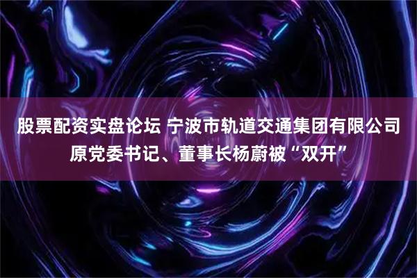 股票配资实盘论坛 宁波市轨道交通集团有限公司原党委书记、董事长杨蔚被“双开”