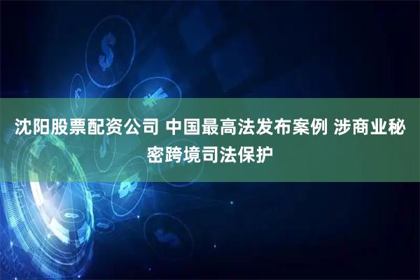 沈阳股票配资公司 中国最高法发布案例 涉商业秘密跨境司法保护