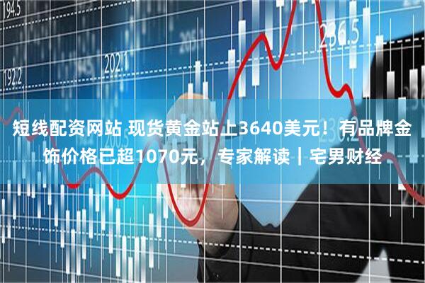 短线配资网站 现货黄金站上3640美元！有品牌金饰价格已超1070元，专家解读｜宅男财经