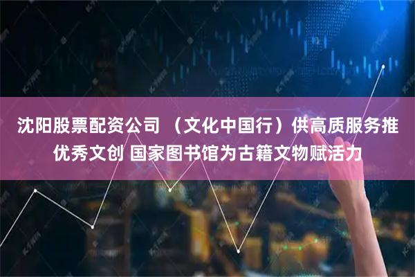 沈阳股票配资公司 （文化中国行）供高质服务推优秀文创 国家图书馆为古籍文物赋活力