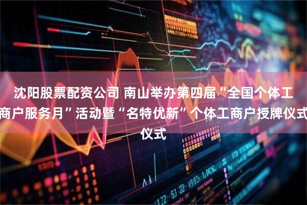 沈阳股票配资公司 南山举办第四届“全国个体工商户服务月”活动暨“名特优新”个体工商户授牌仪式