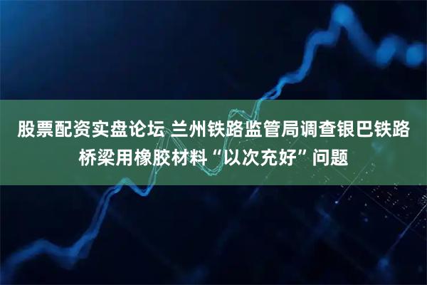 股票配资实盘论坛 兰州铁路监管局调查银巴铁路桥梁用橡胶材料“以次充好”问题