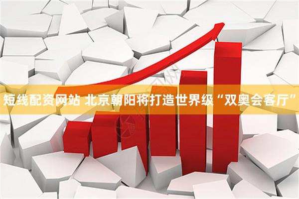 短线配资网站 北京朝阳将打造世界级“双奥会客厅”
