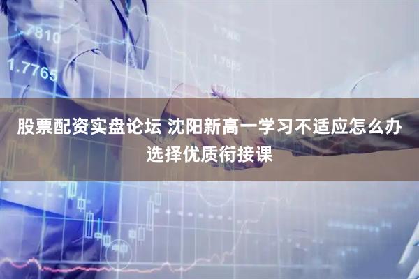 股票配资实盘论坛 沈阳新高一学习不适应怎么办选择优质衔接课