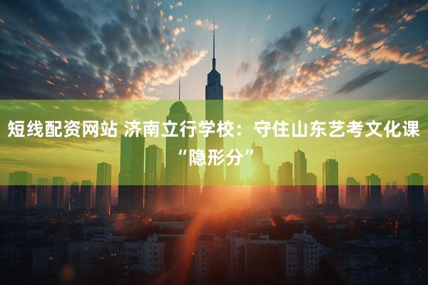 短线配资网站 济南立行学校：守住山东艺考文化课“隐形分”