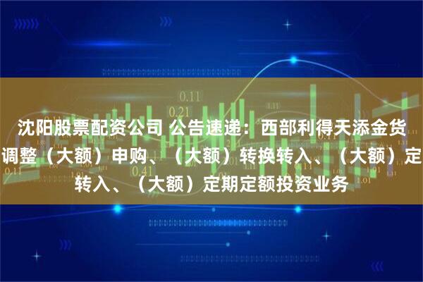 沈阳股票配资公司 公告速递：西部利得天添金货币基金元旦节前调整（大额）申购、（大额）转换转入、（大额）定期定额投资业务