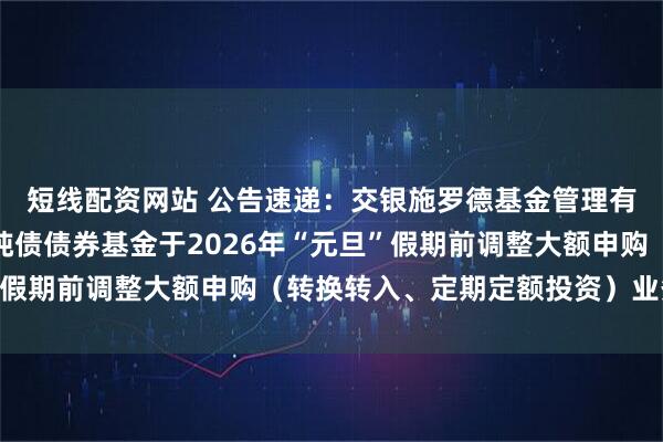 短线配资网站 公告速递：交银施罗德基金管理有限公司关于交银裕隆纯债债券基金于2026年“元旦”假期前调整大额申购（转换转入、定期定额投资）业务限额