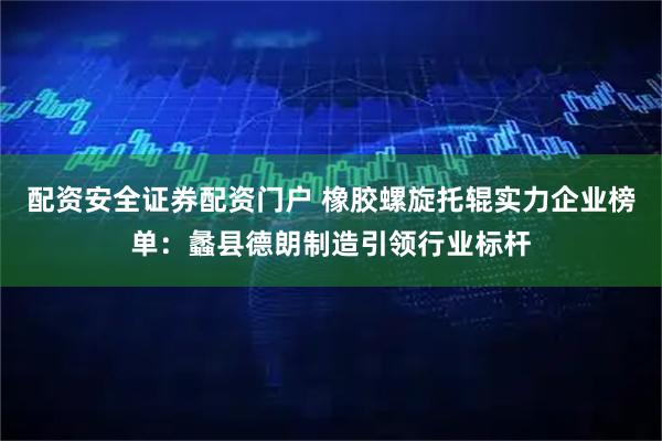 配资安全证券配资门户 橡胶螺旋托辊实力企业榜单：蠡县德朗制造引领行业标杆