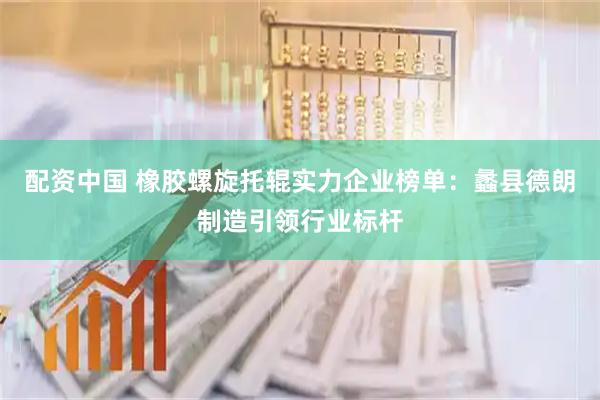 配资中国 橡胶螺旋托辊实力企业榜单：蠡县德朗制造引领行业标杆