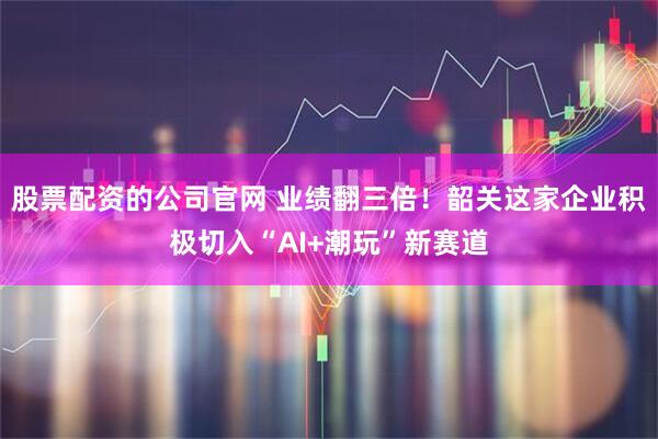 股票配资的公司官网 业绩翻三倍！韶关这家企业积极切入“AI+潮玩”新赛道
