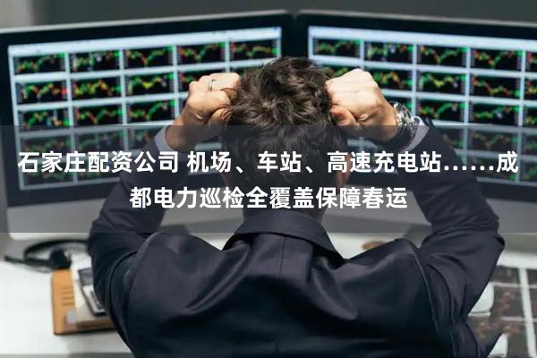 石家庄配资公司 机场、车站、高速充电站……成都电力巡检全覆盖保障春运