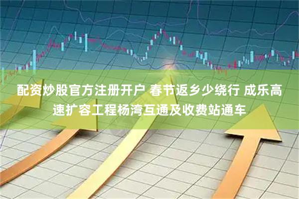配资炒股官方注册开户 春节返乡少绕行 成乐高速扩容工程杨湾互通及收费站通车