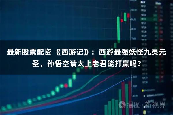 最新股票配资 《西游记》：西游最强妖怪九灵元圣，孙悟空请太上老君能打赢吗？