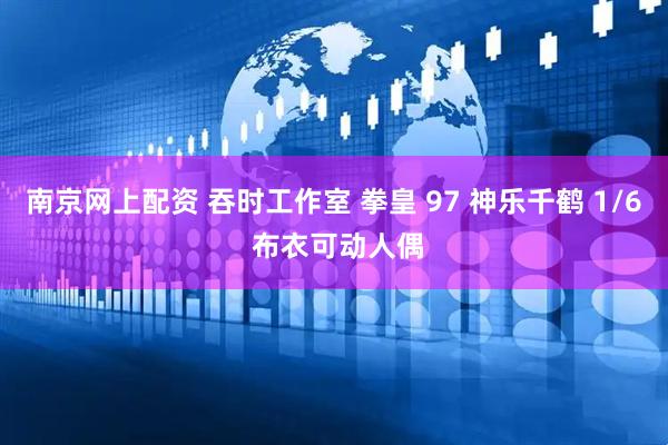 南京网上配资 吞时工作室 拳皇 97 神乐千鹤 1/6 布衣可动人偶