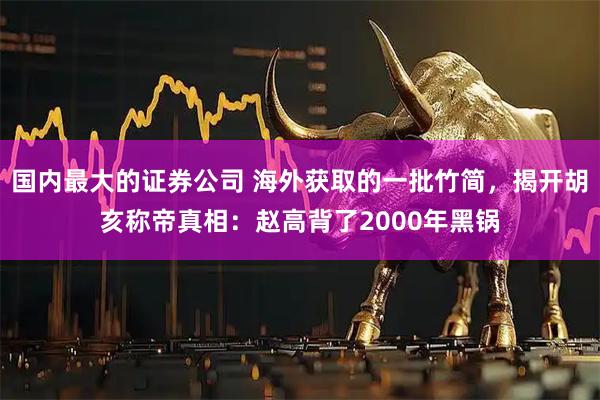 国内最大的证券公司 海外获取的一批竹简，揭开胡亥称帝真相：赵高背了2000年黑锅