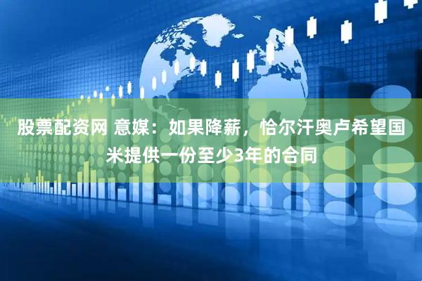 股票配资网 意媒：如果降薪，恰尔汗奥卢希望国米提供一份至少3年的合同