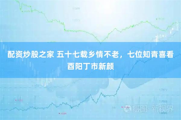 配资炒股之家 五十七载乡情不老，七位知青喜看酉阳丁市新颜