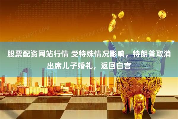 股票配资网站行情 受特殊情况影响，特朗普取消出席儿子婚礼，返回白宫
