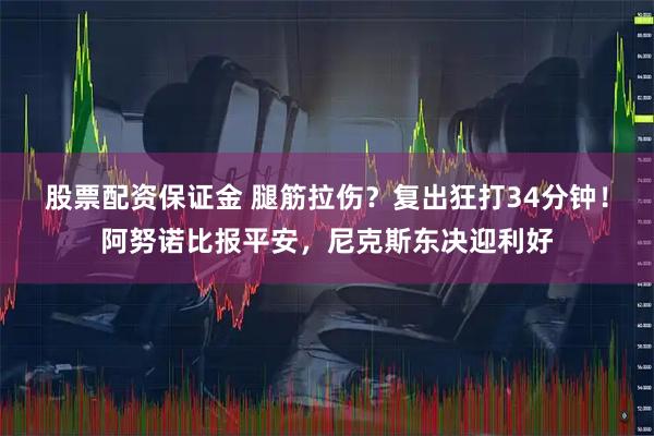 股票配资保证金 腿筋拉伤？复出狂打34分钟！阿努诺比报平安，尼克斯东决迎利好