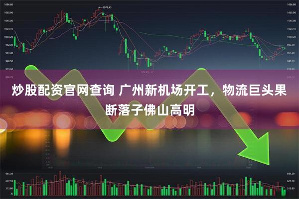 炒股配资官网查询 广州新机场开工，物流巨头果断落子佛山高明